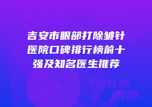 吉安市眼部打除皱针医院口碑排行榜前十强及知名医生推荐