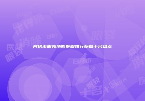白银市眼袋消除医院排行榜前十名盘点