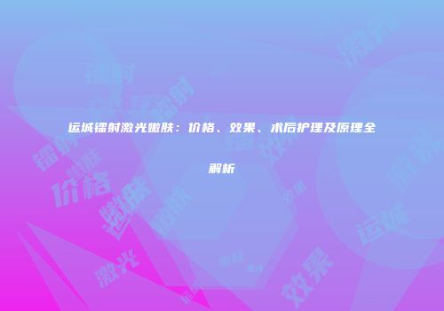 运城镭射激光嫩肤：价格、效果、术后护理及原理全解析