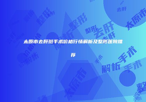 太原市去肝斑手术价格行情解析及整形医院推荐