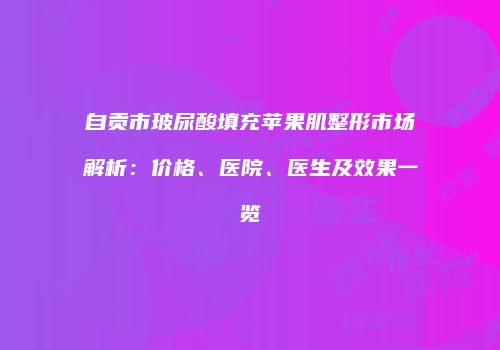自贡市玻尿酸填充苹果肌整形市场解析：价格、医院、医生及效果一览