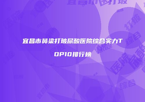 宜昌市鼻梁打玻尿酸医院综合实力TOP10排行榜