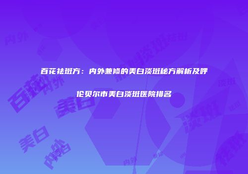 百花祛斑方：内外兼修的美白淡斑秘方解析及呼伦贝尔市美白淡斑医院排名
