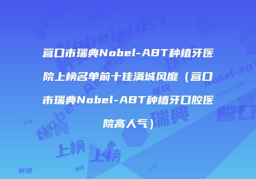 营口市瑞典Nobel-ABT种植牙医院上榜名单前十佳满城风靡（营口市瑞典Nobel-ABT种植牙口腔医院高人气）