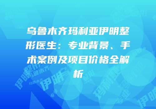 乌鲁木齐玛利亚伊明整形医生：专业背景、手术案例及项目价格全解析