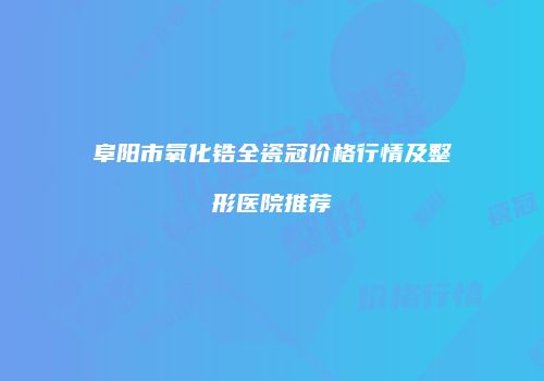 阜阳市氧化锆全瓷冠价格行情及整形医院推荐