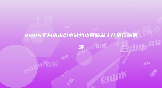 2025年白山市微电波拉皮医院前十佳排行榜揭晓