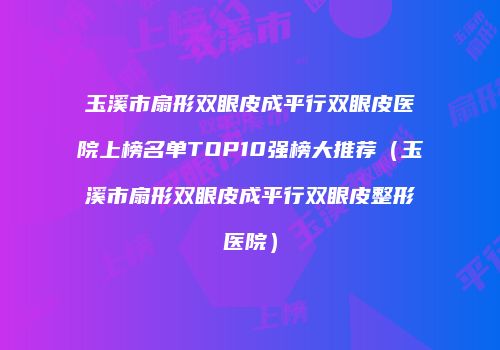 玉溪市扇形双眼皮成平行双眼皮医院上榜名单TOP10强榜大推荐（玉溪市扇形双眼皮成平行双眼皮整形医院）
