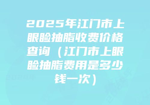2025年江门市上眼睑抽脂收费价格查询（江门市上眼睑抽脂费用是多少钱一次）