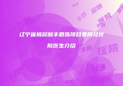 辽宁省玻尿酸丰唇珠项目费用及医院医生介绍