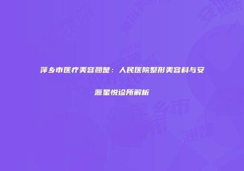 萍乡市医疗美容翘楚：人民医院整形美容科与安源星悦诊所解析