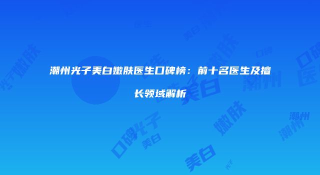 潮州光子美白嫩肤医生口碑榜：前十名医生及擅长领域解析