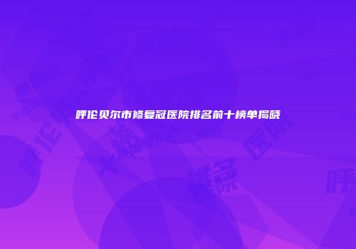 呼伦贝尔市修复冠医院排名前十榜单揭晓