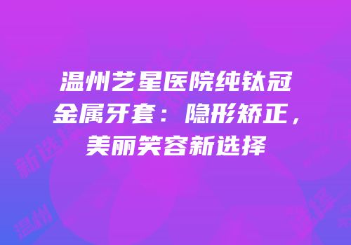 温州艺星医院纯钛冠金属牙套：隐形矫正，美丽笑容新选择
