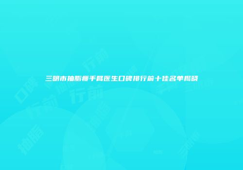 三明市抽脂瘦手臂医生口碑排行前十佳名单揭晓