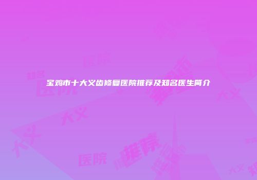 宝鸡市十大义齿修复医院推荐及知名医生简介