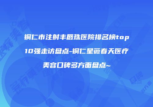 铜仁市注射丰唇珠医院排名榜top10强走访盘点-铜仁星薇春天医疗美容口碑多方面盘点~