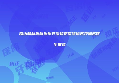 延边朝鲜族自治州牙齿矫正医院排名及知名医生推荐