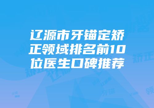 辽源市牙锚定矫正领域排名前10位医生口碑推荐