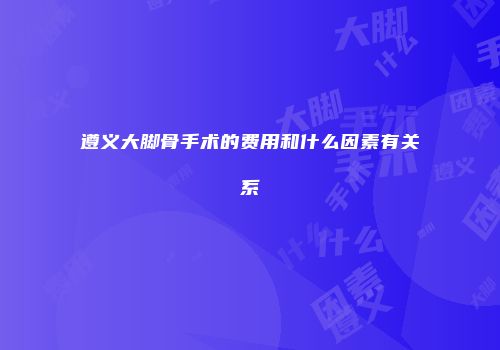 遵义大脚骨手术的费用和什么因素有关系