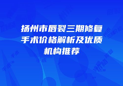 扬州市唇裂三期修复手术价格解析及优质机构推荐