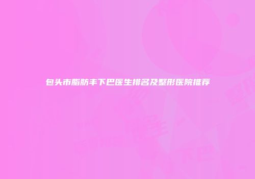 包头市脂肪丰下巴医生排名及整形医院推荐