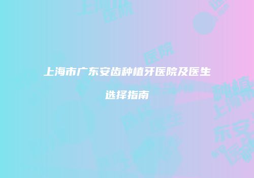 上海市广东安齿种植牙医院及医生选择指南