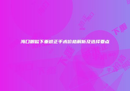 海口眼睑下垂矫正手术价格解析及选择要点