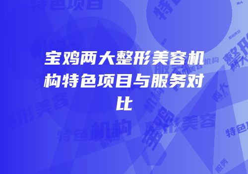 宝鸡两大整形美容机构特色项目与服务对比