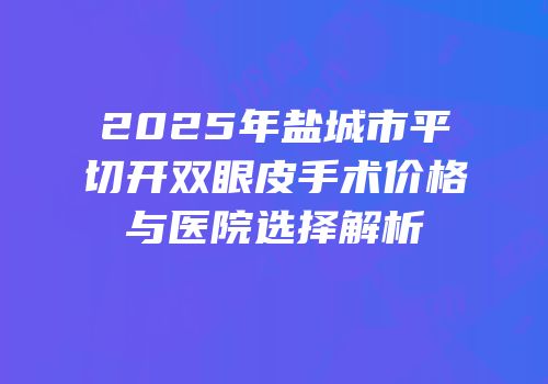 2025年盐城市平切开双眼皮手术价格与医院选择解析