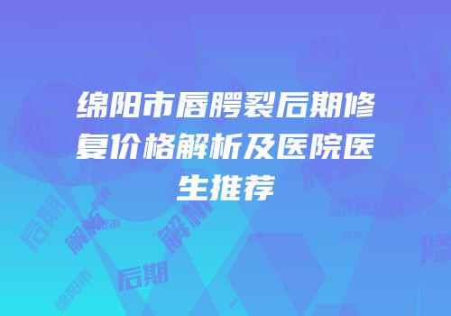绵阳市唇腭裂后期修复价格解析及医院医生推荐