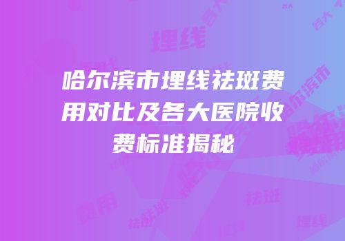 哈尔滨市埋线祛斑费用对比及各大医院收费标准揭秘