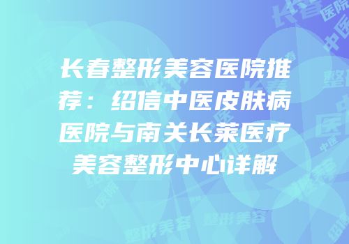 长春整形美容医院推荐：绍信中医皮肤病医院与南关长莱医疗美容整形中心详解