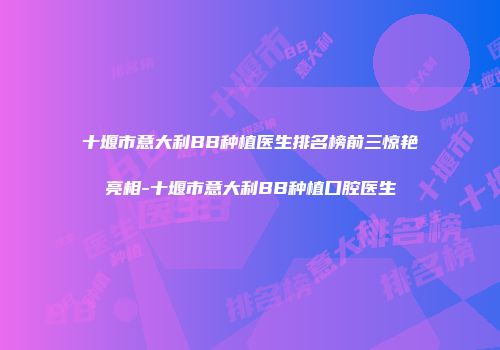 十堰市意大利BB种植医生排名榜前三惊艳亮相-十堰市意大利BB种植口腔医生