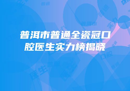普洱市普通全瓷冠口腔医生实力榜揭晓
