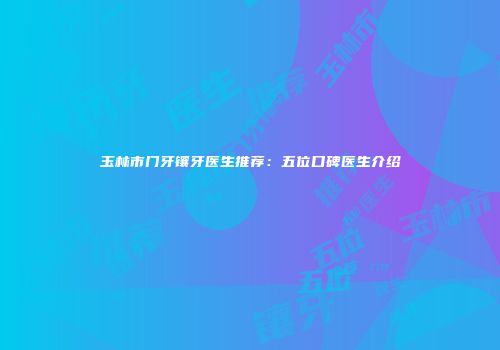 玉林市门牙镶牙医生推荐：五位口碑医生介绍