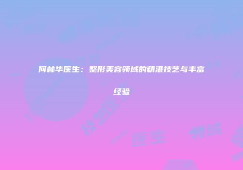 何林华医生：整形美容领域的精湛技艺与丰富经验