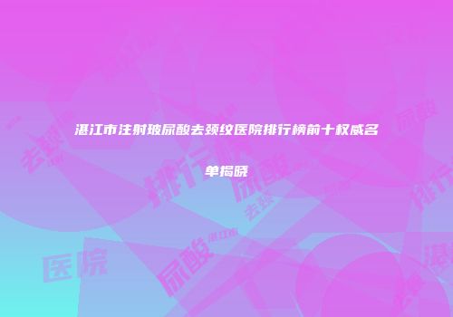湛江市注射玻尿酸去颈纹医院排行榜前十权威名单揭晓