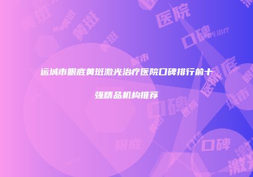 运城市眼底黄斑激光治疗医院口碑排行前十强精品机构推荐
