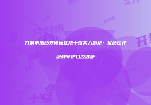 开封市活动牙修复医院十强实力解析：优质医疗服务守护口腔健康