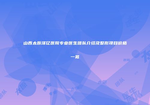 山西太原泽亿医院专业医生团队介绍及整形项目价格一览