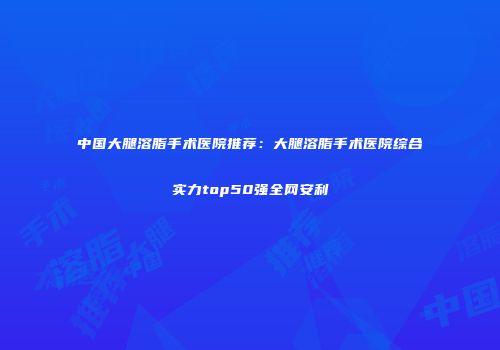 中国大腿溶脂手术医院推荐：大腿溶脂手术医院综合实力top50强全网安利