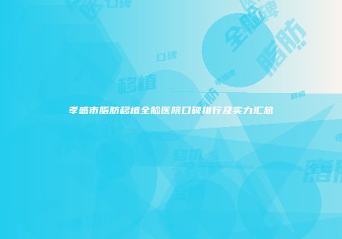 孝感市脂肪移植全脸医院口碑排行及实力汇总