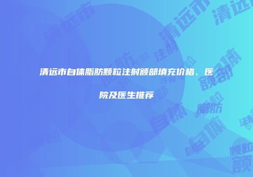 清远市自体脂肪颗粒注射额部填充价格、医院及医生推荐