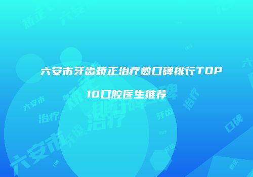六安市牙齿矫正治疗愈口碑排行TOP10口腔医生推荐