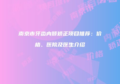 南京市牙齿内倾矫正项目推荐：价格、医院及医生介绍