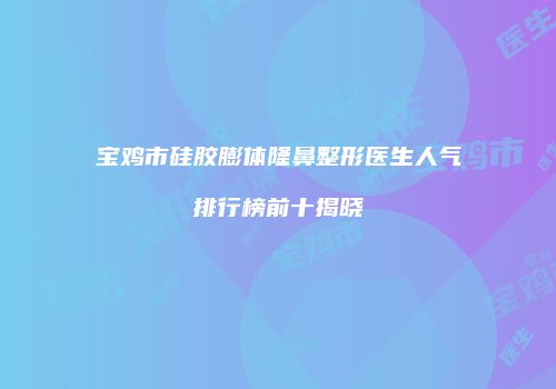 宝鸡市硅胶膨体隆鼻整形医生人气排行榜前十揭晓