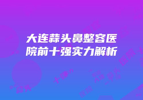 大连蒜头鼻整容医院前十强实力解析