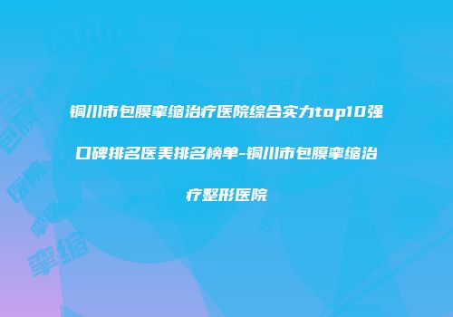 铜川市包膜挛缩治疗医院综合实力top10强口碑排名医美排名榜单-铜川市包膜挛缩治疗整形医院