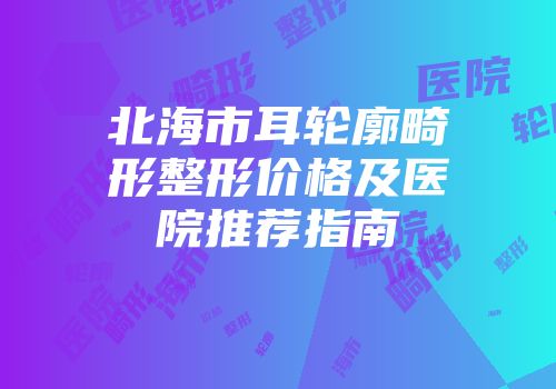 北海市耳轮廓畸形整形价格及医院推荐指南